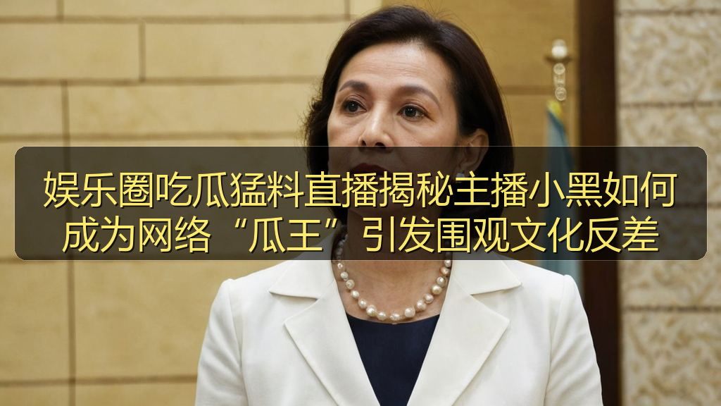 娱乐圈吃瓜猛料直播揭秘主播小黑如何成为网络“瓜王”引发围观文化反差